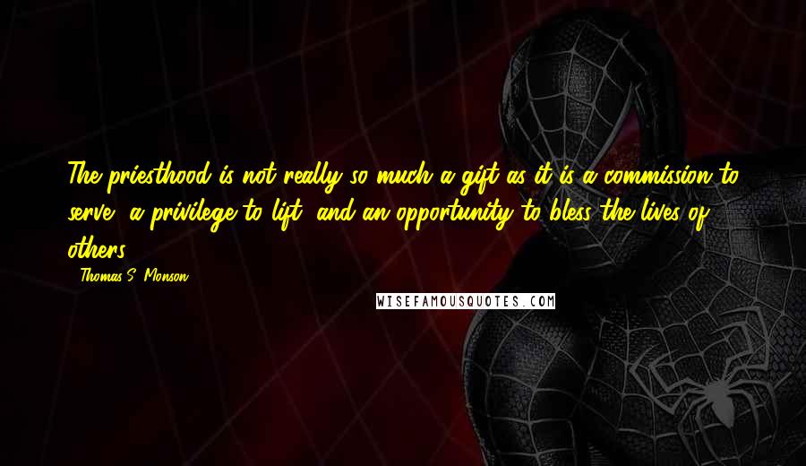 Thomas S. Monson Quotes: The priesthood is not really so much a gift as it is a commission to serve, a privilege to lift, and an opportunity to bless the lives of others.