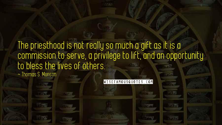 Thomas S. Monson Quotes: The priesthood is not really so much a gift as it is a commission to serve, a privilege to lift, and an opportunity to bless the lives of others.