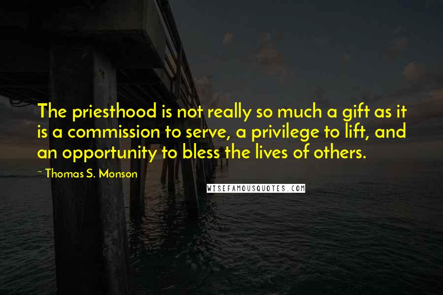 Thomas S. Monson Quotes: The priesthood is not really so much a gift as it is a commission to serve, a privilege to lift, and an opportunity to bless the lives of others.