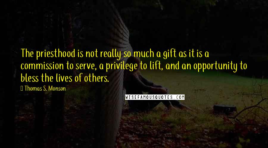 Thomas S. Monson Quotes: The priesthood is not really so much a gift as it is a commission to serve, a privilege to lift, and an opportunity to bless the lives of others.