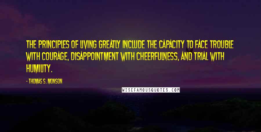 Thomas S. Monson Quotes: The principles of living greatly include the capacity to face trouble with courage, disappointment with cheerfulness, and trial with humility.