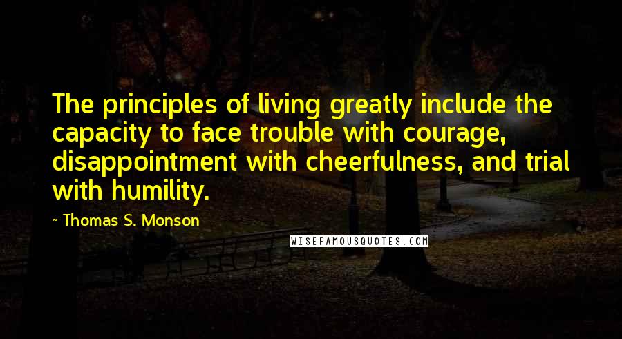 Thomas S. Monson Quotes: The principles of living greatly include the capacity to face trouble with courage, disappointment with cheerfulness, and trial with humility.