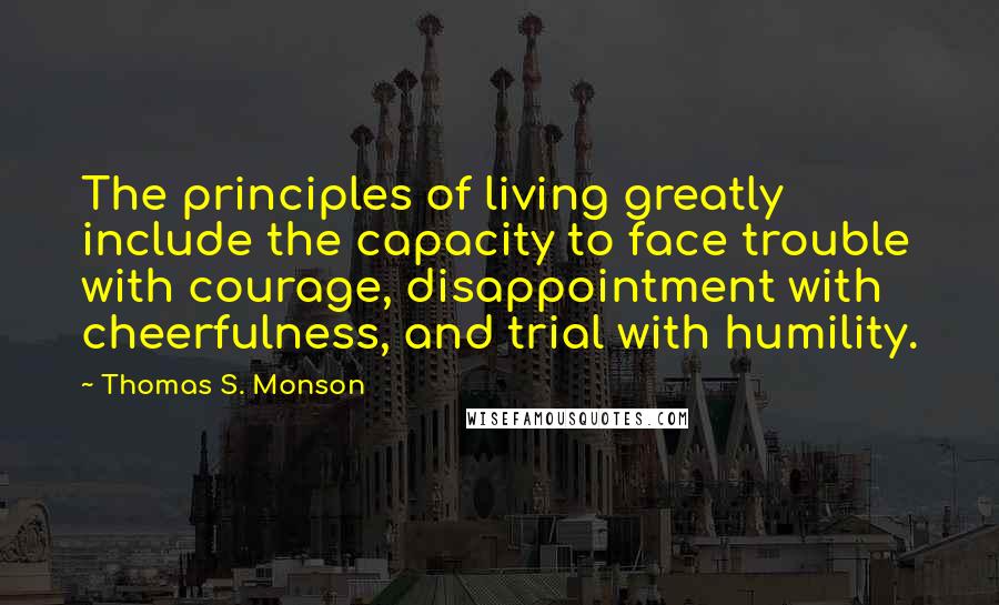 Thomas S. Monson Quotes: The principles of living greatly include the capacity to face trouble with courage, disappointment with cheerfulness, and trial with humility.
