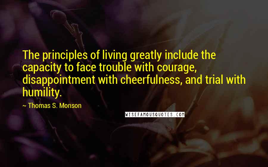 Thomas S. Monson Quotes: The principles of living greatly include the capacity to face trouble with courage, disappointment with cheerfulness, and trial with humility.