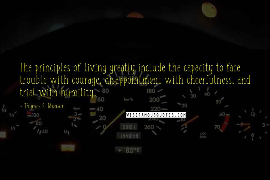 Thomas S. Monson Quotes: The principles of living greatly include the capacity to face trouble with courage, disappointment with cheerfulness, and trial with humility.