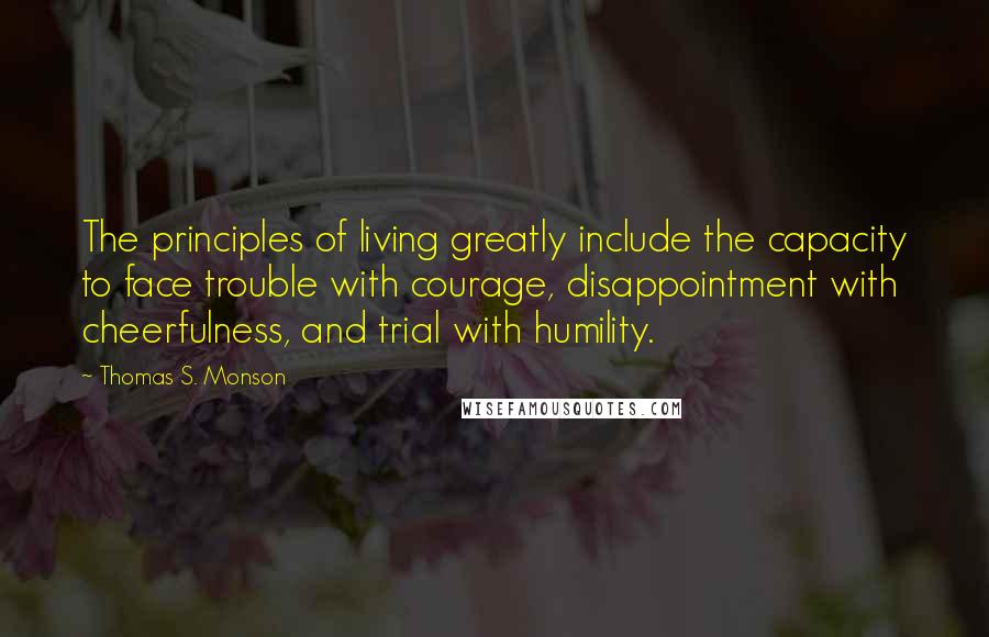 Thomas S. Monson Quotes: The principles of living greatly include the capacity to face trouble with courage, disappointment with cheerfulness, and trial with humility.