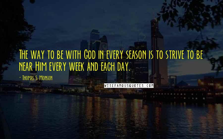 Thomas S. Monson Quotes: The way to be with God in every season is to strive to be near Him every week and each day.