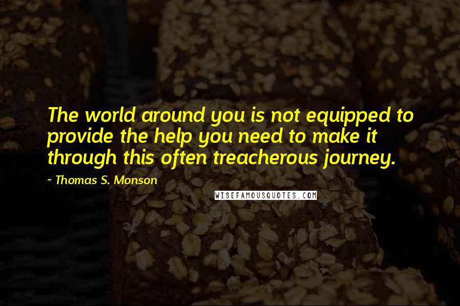 Thomas S. Monson Quotes: The world around you is not equipped to provide the help you need to make it through this often treacherous journey.