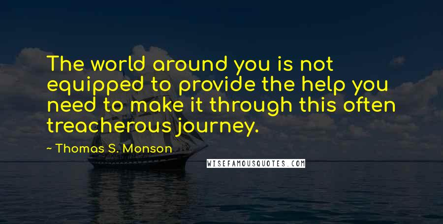 Thomas S. Monson Quotes: The world around you is not equipped to provide the help you need to make it through this often treacherous journey.