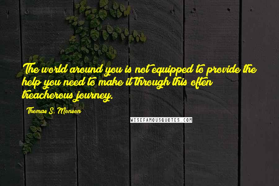 Thomas S. Monson Quotes: The world around you is not equipped to provide the help you need to make it through this often treacherous journey.