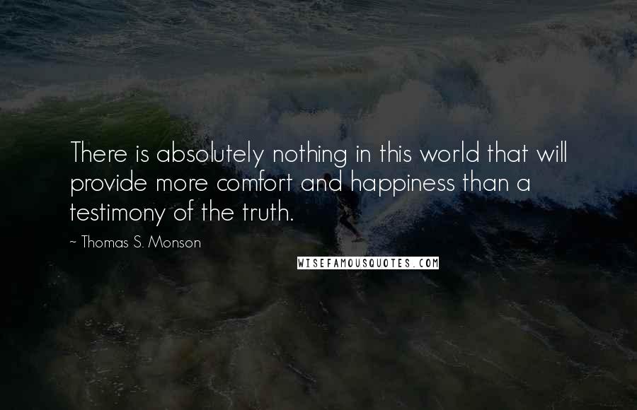 Thomas S. Monson Quotes: There is absolutely nothing in this world that will provide more comfort and happiness than a testimony of the truth.