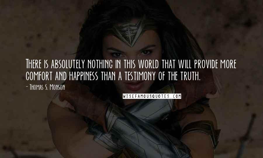 Thomas S. Monson Quotes: There is absolutely nothing in this world that will provide more comfort and happiness than a testimony of the truth.