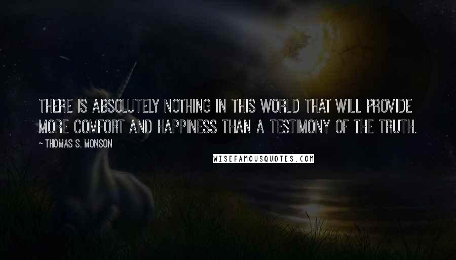 Thomas S. Monson Quotes: There is absolutely nothing in this world that will provide more comfort and happiness than a testimony of the truth.