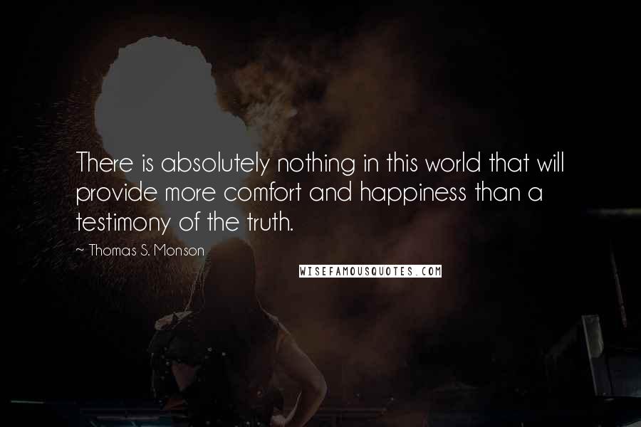 Thomas S. Monson Quotes: There is absolutely nothing in this world that will provide more comfort and happiness than a testimony of the truth.