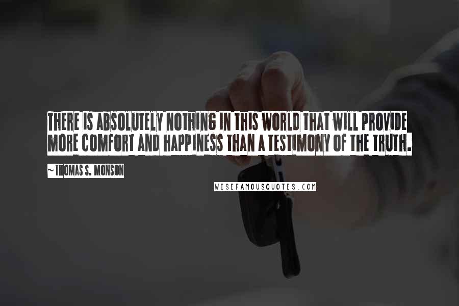 Thomas S. Monson Quotes: There is absolutely nothing in this world that will provide more comfort and happiness than a testimony of the truth.