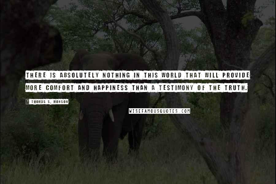 Thomas S. Monson Quotes: There is absolutely nothing in this world that will provide more comfort and happiness than a testimony of the truth.