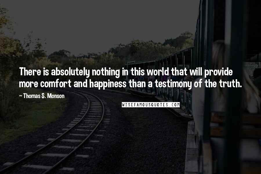 Thomas S. Monson Quotes: There is absolutely nothing in this world that will provide more comfort and happiness than a testimony of the truth.