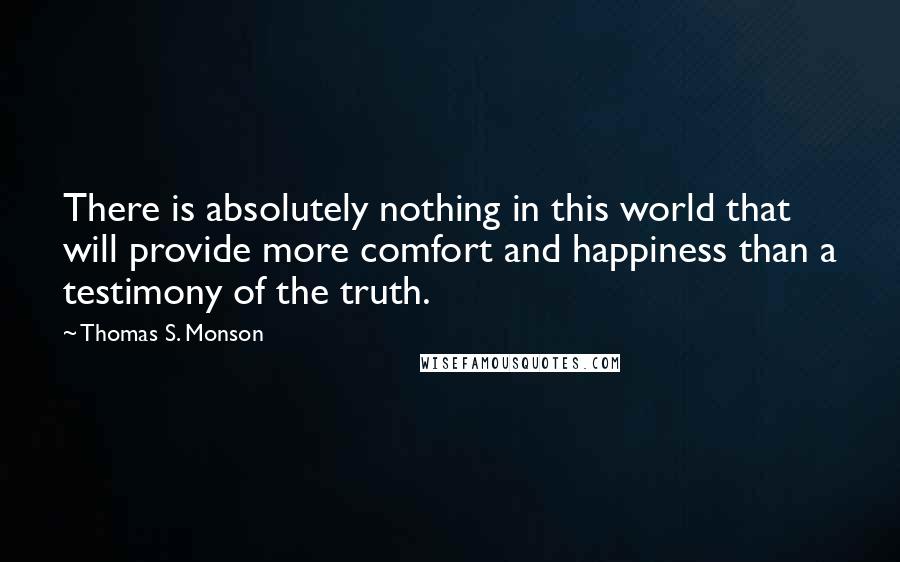 Thomas S. Monson Quotes: There is absolutely nothing in this world that will provide more comfort and happiness than a testimony of the truth.