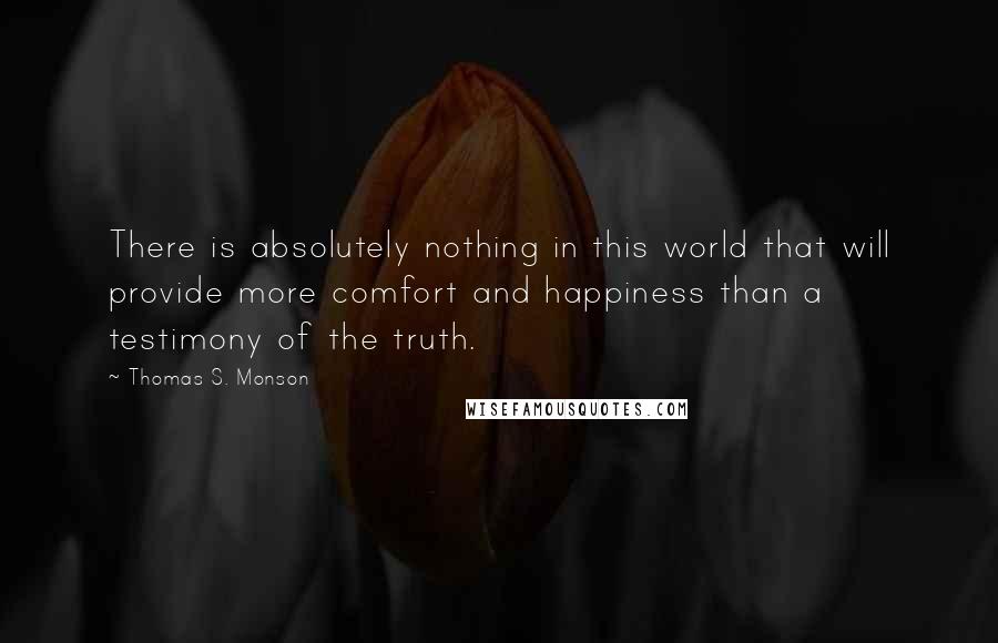 Thomas S. Monson Quotes: There is absolutely nothing in this world that will provide more comfort and happiness than a testimony of the truth.