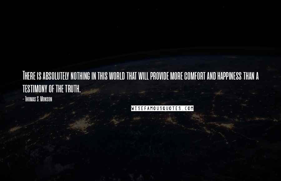 Thomas S. Monson Quotes: There is absolutely nothing in this world that will provide more comfort and happiness than a testimony of the truth.