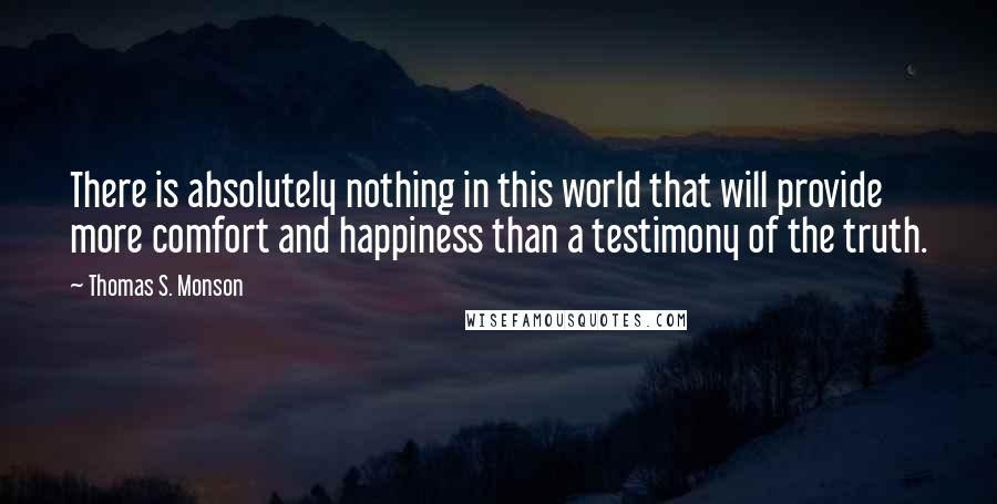 Thomas S. Monson Quotes: There is absolutely nothing in this world that will provide more comfort and happiness than a testimony of the truth.