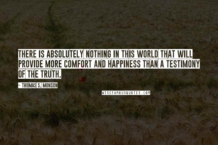 Thomas S. Monson Quotes: There is absolutely nothing in this world that will provide more comfort and happiness than a testimony of the truth.