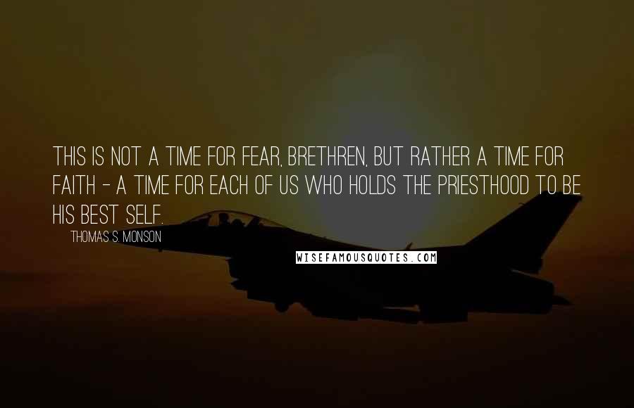 Thomas S. Monson Quotes: This is not a time for fear, brethren, but rather a time for faith - a time for each of us who holds the priesthood to be his best self.