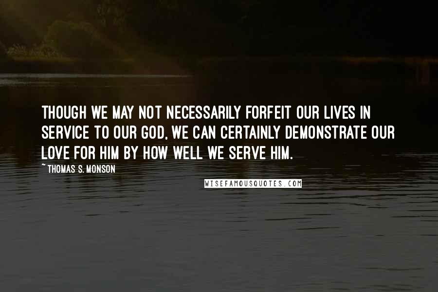 Thomas S. Monson Quotes: Though we may not necessarily forfeit our lives in service to our God, we can certainly demonstrate our love for Him by how well we serve Him.