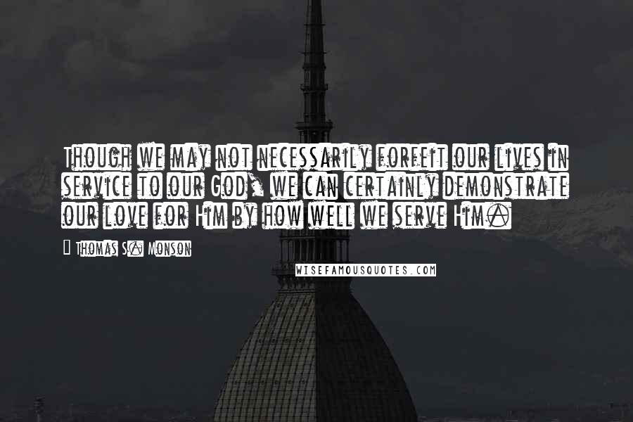 Thomas S. Monson Quotes: Though we may not necessarily forfeit our lives in service to our God, we can certainly demonstrate our love for Him by how well we serve Him.