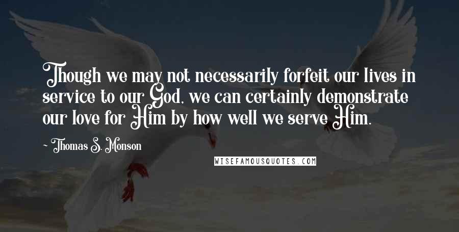 Thomas S. Monson Quotes: Though we may not necessarily forfeit our lives in service to our God, we can certainly demonstrate our love for Him by how well we serve Him.