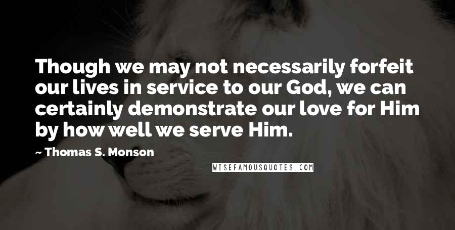 Thomas S. Monson Quotes: Though we may not necessarily forfeit our lives in service to our God, we can certainly demonstrate our love for Him by how well we serve Him.