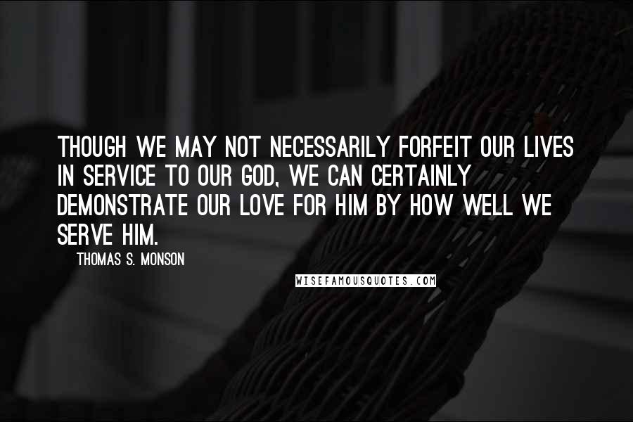 Thomas S. Monson Quotes: Though we may not necessarily forfeit our lives in service to our God, we can certainly demonstrate our love for Him by how well we serve Him.