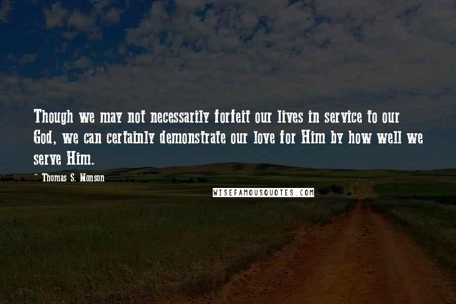 Thomas S. Monson Quotes: Though we may not necessarily forfeit our lives in service to our God, we can certainly demonstrate our love for Him by how well we serve Him.