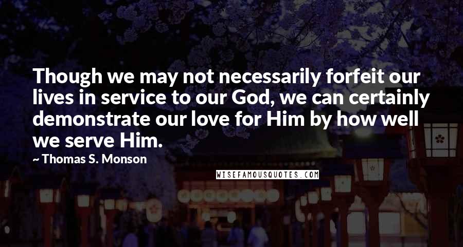 Thomas S. Monson Quotes: Though we may not necessarily forfeit our lives in service to our God, we can certainly demonstrate our love for Him by how well we serve Him.