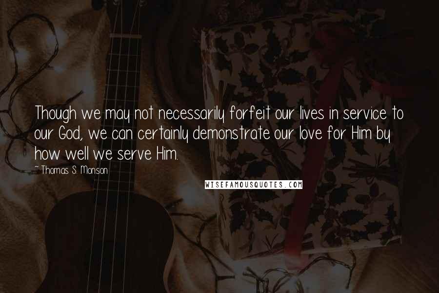 Thomas S. Monson Quotes: Though we may not necessarily forfeit our lives in service to our God, we can certainly demonstrate our love for Him by how well we serve Him.