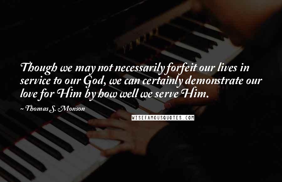 Thomas S. Monson Quotes: Though we may not necessarily forfeit our lives in service to our God, we can certainly demonstrate our love for Him by how well we serve Him.