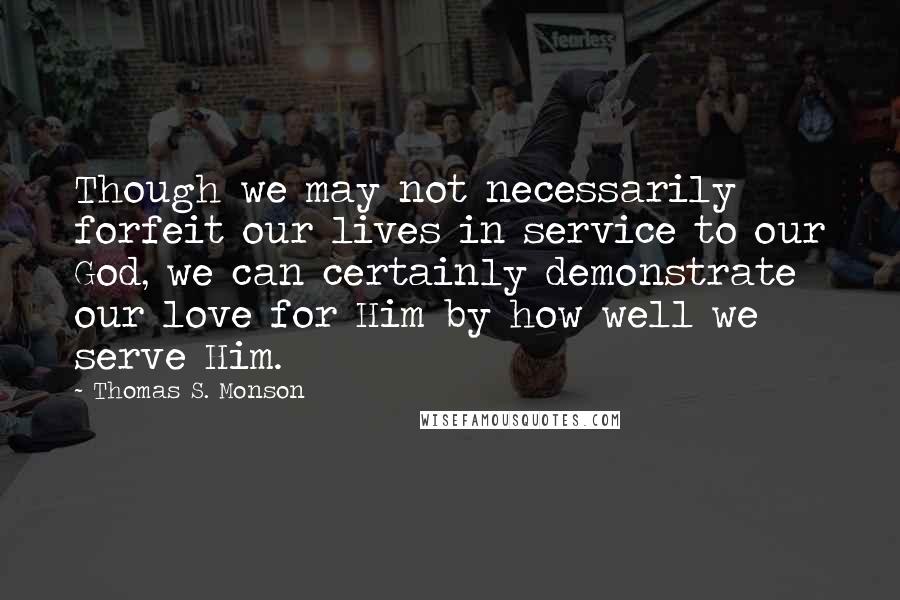 Thomas S. Monson Quotes: Though we may not necessarily forfeit our lives in service to our God, we can certainly demonstrate our love for Him by how well we serve Him.