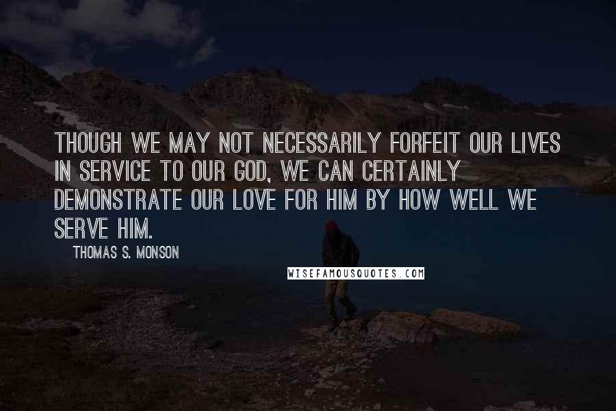 Thomas S. Monson Quotes: Though we may not necessarily forfeit our lives in service to our God, we can certainly demonstrate our love for Him by how well we serve Him.