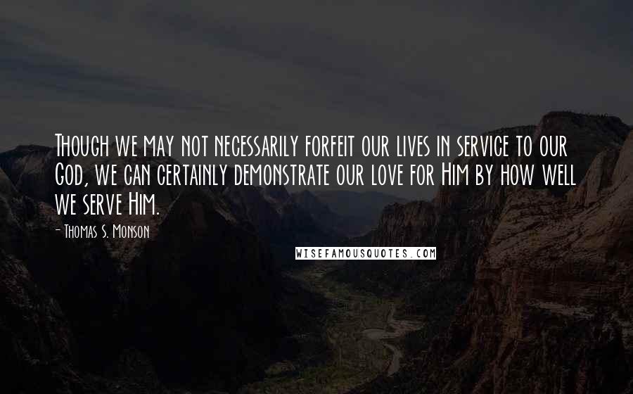 Thomas S. Monson Quotes: Though we may not necessarily forfeit our lives in service to our God, we can certainly demonstrate our love for Him by how well we serve Him.