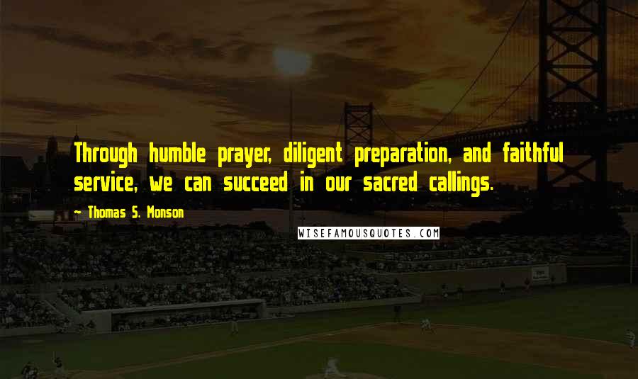 Thomas S. Monson Quotes: Through humble prayer, diligent preparation, and faithful service, we can succeed in our sacred callings.