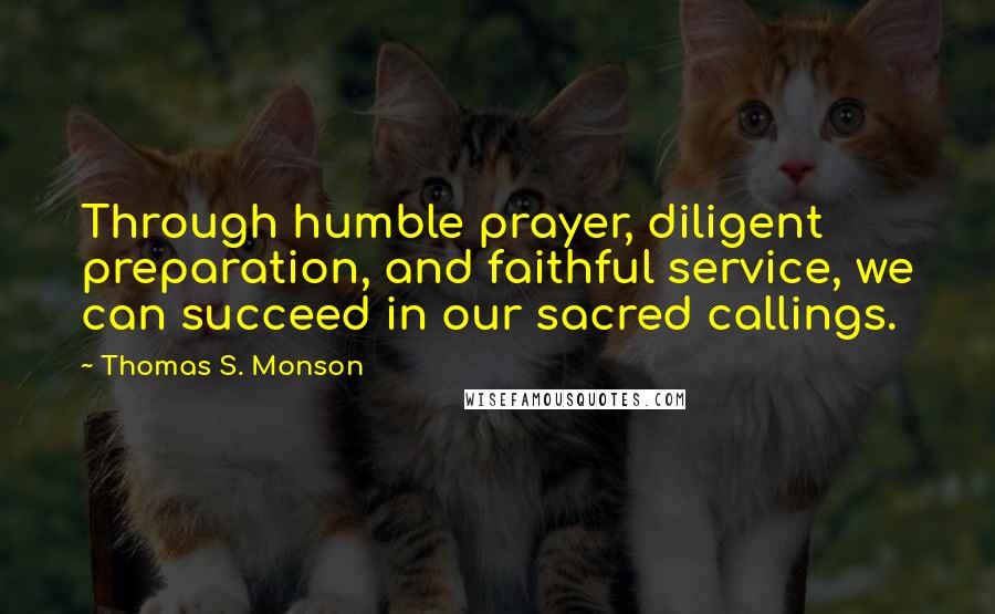 Thomas S. Monson Quotes: Through humble prayer, diligent preparation, and faithful service, we can succeed in our sacred callings.