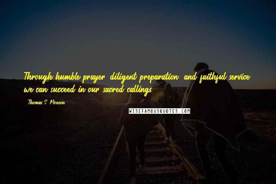 Thomas S. Monson Quotes: Through humble prayer, diligent preparation, and faithful service, we can succeed in our sacred callings.