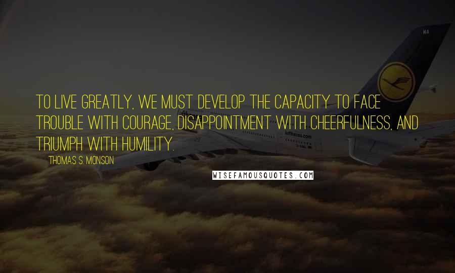 Thomas S. Monson Quotes: To live greatly, we must develop the capacity to face trouble with courage, disappointment with cheerfulness, and triumph with humility.