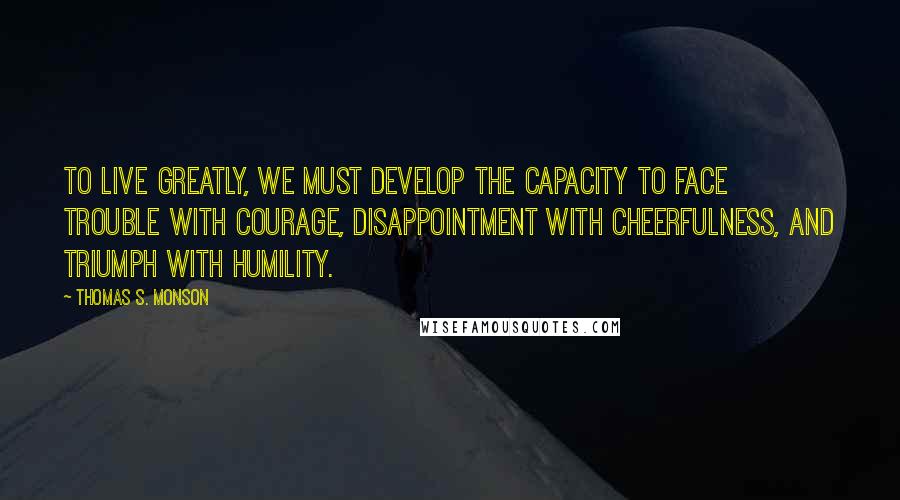 Thomas S. Monson Quotes: To live greatly, we must develop the capacity to face trouble with courage, disappointment with cheerfulness, and triumph with humility.