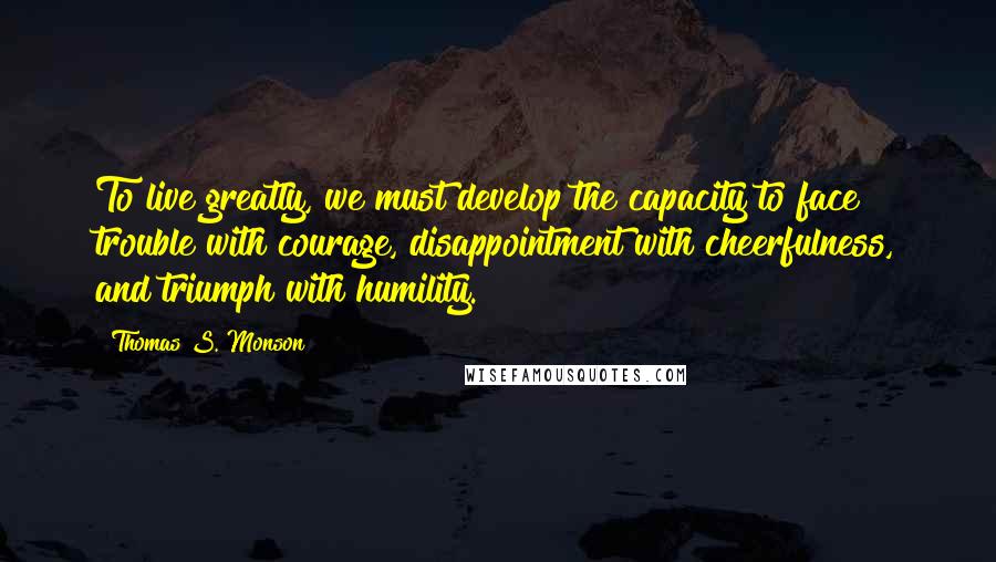 Thomas S. Monson Quotes: To live greatly, we must develop the capacity to face trouble with courage, disappointment with cheerfulness, and triumph with humility.