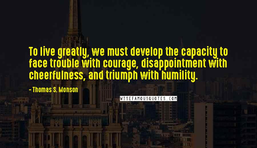 Thomas S. Monson Quotes: To live greatly, we must develop the capacity to face trouble with courage, disappointment with cheerfulness, and triumph with humility.
