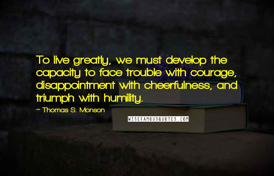 Thomas S. Monson Quotes: To live greatly, we must develop the capacity to face trouble with courage, disappointment with cheerfulness, and triumph with humility.