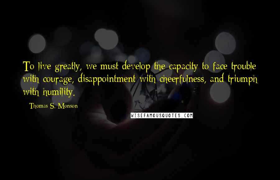 Thomas S. Monson Quotes: To live greatly, we must develop the capacity to face trouble with courage, disappointment with cheerfulness, and triumph with humility.