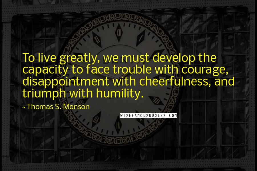Thomas S. Monson Quotes: To live greatly, we must develop the capacity to face trouble with courage, disappointment with cheerfulness, and triumph with humility.