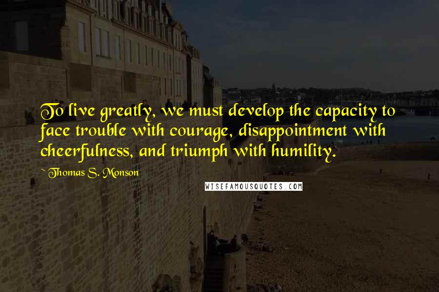 Thomas S. Monson Quotes: To live greatly, we must develop the capacity to face trouble with courage, disappointment with cheerfulness, and triumph with humility.